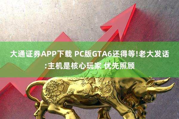 大通证券APP下载 PC版GTA6还得等!老大发话:主机是核心玩家 优先照顾