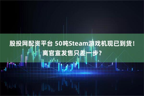 股投网配资平台 50吨Steam游戏机现已到货！离官宣发售只差一步？