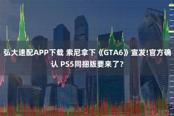 弘大速配APP下载 索尼拿下《GTA6》宣发!官方确认 PS5同捆版要来了？