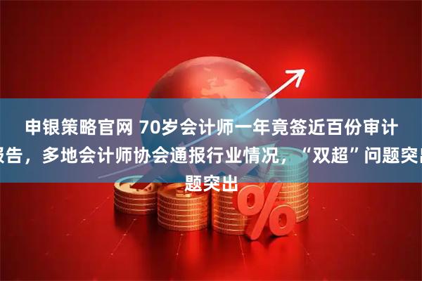申银策略官网 70岁会计师一年竟签近百份审计报告，多地会计师协会通报行业情况，“双超”问题突出