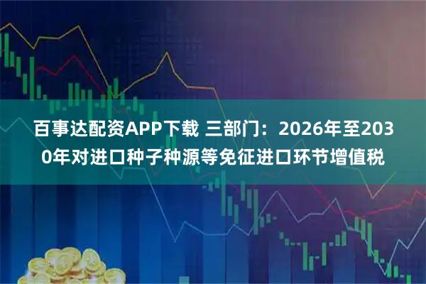 百事达配资APP下载 三部门：2026年至2030年对进口种子种源等免征进口环节增值税