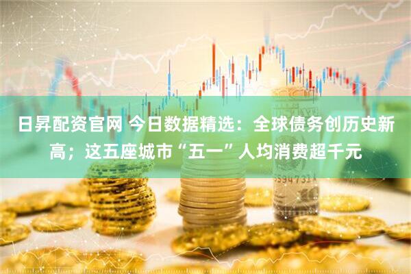 日昇配资官网 今日数据精选：全球债务创历史新高；这五座城市“五一”人均消费超千元