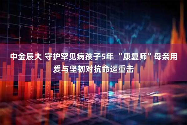 中金辰大 守护罕见病孩子5年 “康复师”母亲用爱与坚韧对抗命运重击