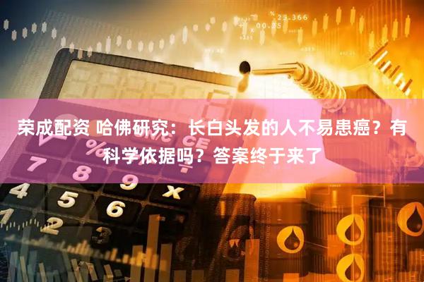 荣成配资 哈佛研究：长白头发的人不易患癌？有科学依据吗？答案终于来了