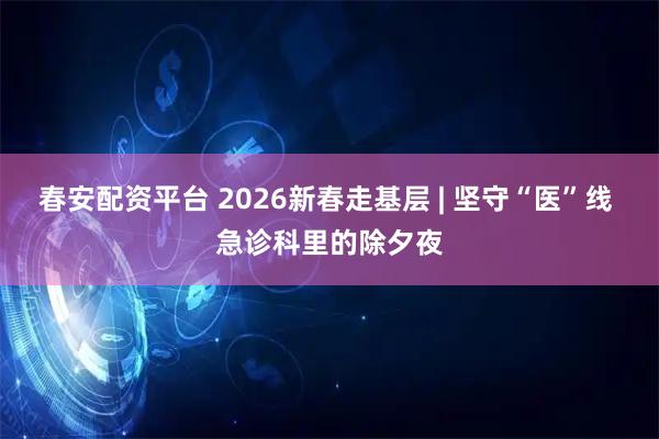 春安配资平台 2026新春走基层 | 坚守“医”线 急诊科里的除夕夜