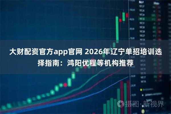 大财配资官方app官网 2026年辽宁单招培训选择指南：鸿阳优程等机构推荐