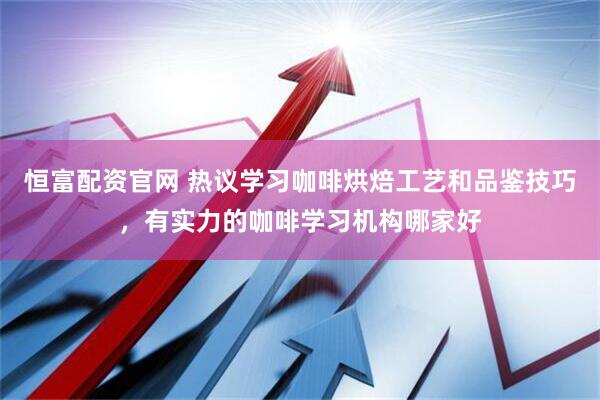 恒富配资官网 热议学习咖啡烘焙工艺和品鉴技巧，有实力的咖啡学习机构哪家好